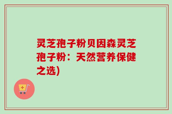 灵芝孢子粉贝因森灵芝孢子粉:天然营养保健之选) 灵芝孢子粉贝因森灵芝孢子粉:天然营养保健之选)