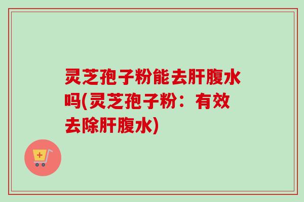 灵芝孢子粉能去腹水吗(灵芝孢子粉:有效去除腹水) 灵芝孢子粉能去腹水吗(灵芝孢子粉:有效去除腹水)