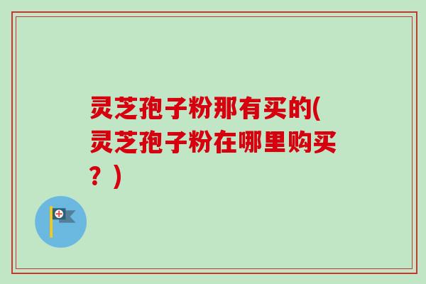 灵芝孢子粉那有买的(灵芝孢子粉在哪里购买?) 灵芝孢子粉那有买的(灵芝孢子粉在哪里购买?)