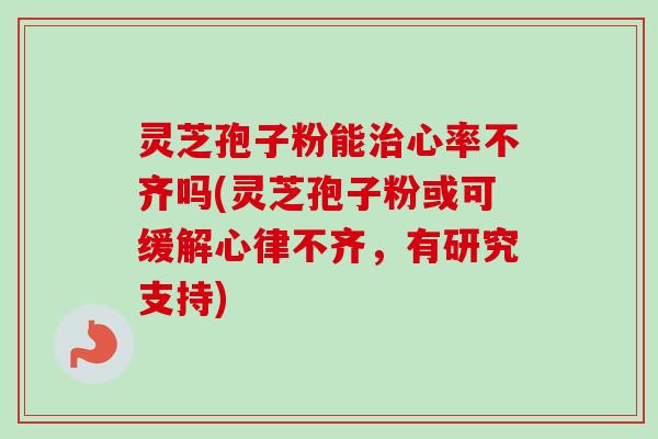灵芝孢子粉能心率不齐吗(灵芝孢子粉或可缓解心律不齐，有研究支持)