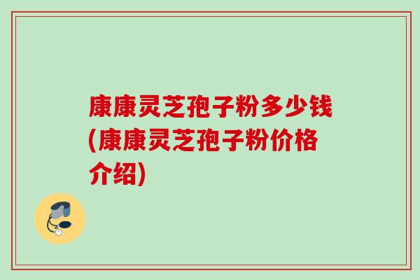 康康灵芝孢子粉多少钱(康康灵芝孢子粉价格介绍) 康康灵芝孢子粉多少钱(康康灵芝孢子粉价格介绍)
