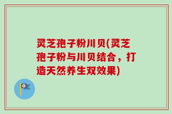 灵芝孢子粉川贝(灵芝孢子粉与川贝结合,打造天然养生双效果) 灵芝孢子粉川贝(灵芝孢子粉与川贝结合,打造天然养生双效果)