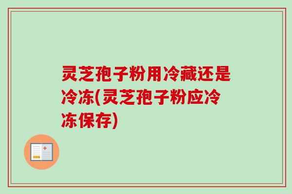 灵芝孢子粉用冷藏还是冷冻(灵芝孢子粉应冷冻保存)