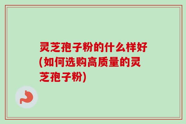 灵芝孢子粉的什么样好(如何选购高质量的灵芝孢子粉)