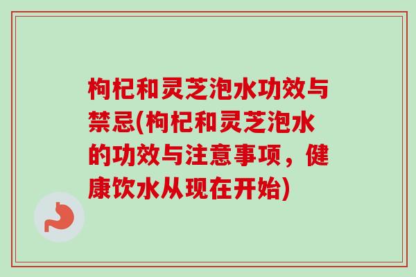 枸杞和灵芝泡水功效与禁忌(枸杞和灵芝泡水的功效与注意事项,健康饮水从现在开始) 枸杞和灵芝泡水功效与禁忌(枸杞和灵芝泡水的功效与注意事项,健康饮水从现在开始)