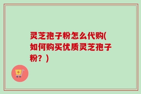 灵芝孢子粉怎么代购(如何购买优质灵芝孢子粉?) 灵芝孢子粉怎么代购(如何购买优质灵芝孢子粉?)
