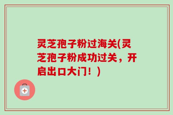 灵芝孢子粉过海关(灵芝孢子粉成功过关,开启出口大门!) 灵芝孢子粉过海关(灵芝孢子粉成功过关,开启出口大门!)