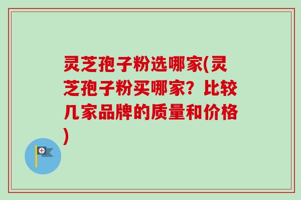 灵芝孢子粉选哪家(灵芝孢子粉买哪家？比较几家品牌的质量和价格)