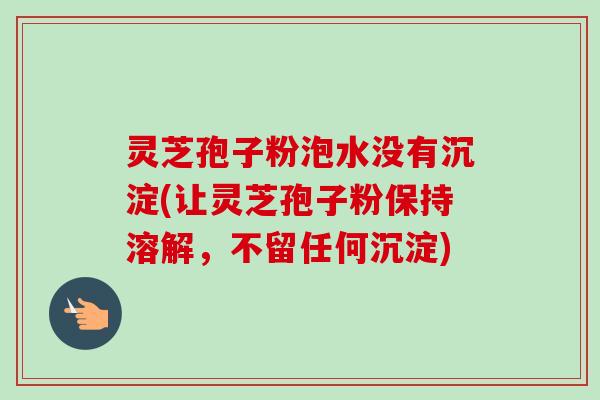 灵芝孢子粉泡水没有沉淀(让灵芝孢子粉保持溶解,不留任何沉淀) 灵芝孢子粉泡水没有沉淀(让灵芝孢子粉保持溶解,不留任何沉淀)