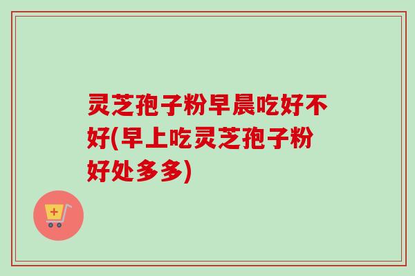 灵芝孢子粉早晨吃好不好(早上吃灵芝孢子粉好处多多)