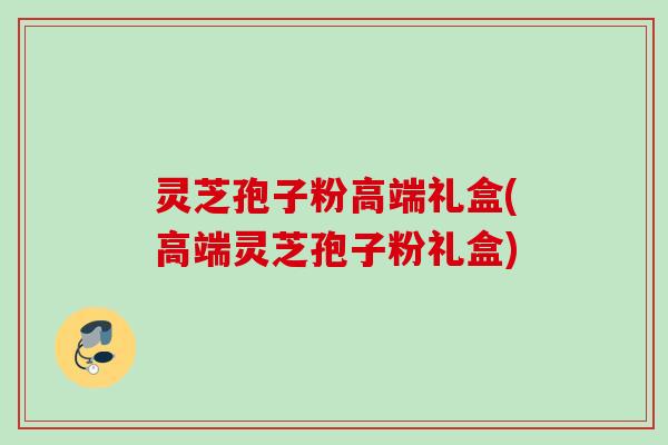 灵芝孢子粉高端礼盒(高端灵芝孢子粉礼盒) 灵芝孢子粉高端礼盒(高端灵芝孢子粉礼盒)