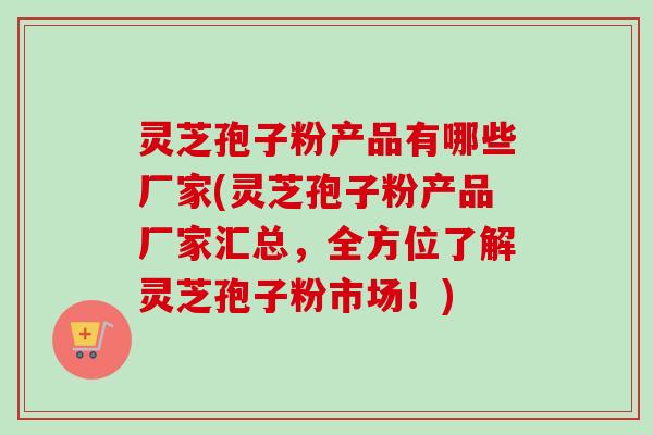 灵芝孢子粉产品有哪些厂家(灵芝孢子粉产品厂家汇总,全方位了解灵芝孢子粉市场!) 灵芝孢子粉产品有哪些厂家(灵芝孢子粉产品厂家汇总,全方位了解灵芝孢子粉市场!)