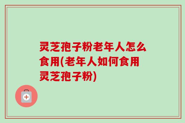灵芝孢子粉老年人怎么食用(老年人如何食用灵芝孢子粉) 灵芝孢子粉老年人怎么食用(老年人如何食用灵芝孢子粉)