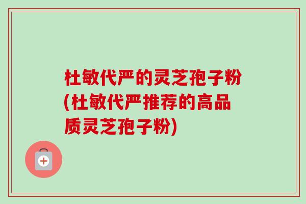 杜敏代严的灵芝孢子粉(杜敏代严推荐的高品质灵芝孢子粉)