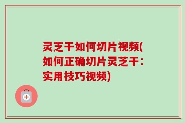 灵芝干如何切片视频(如何正确切片灵芝干:实用技巧视频) 灵芝干如何切片视频(如何正确切片灵芝干:实用技巧视频)