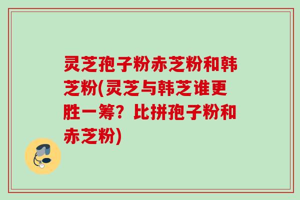 灵芝孢子粉赤芝粉和韩芝粉(灵芝与韩芝谁更胜一筹？比拼孢子粉和赤芝粉)