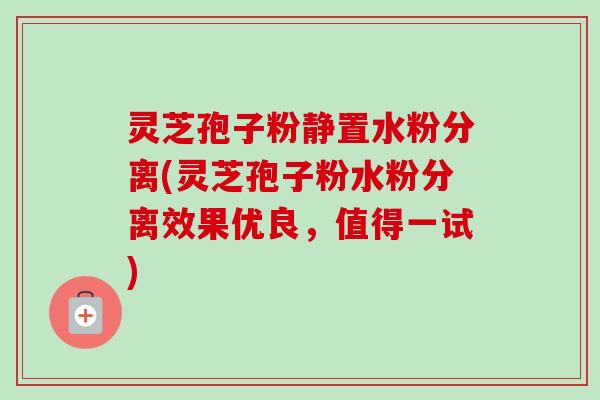 灵芝孢子粉静置水粉分离(灵芝孢子粉水粉分离效果优良,值得一试) 灵芝孢子粉静置水粉分离(灵芝孢子粉水粉分离效果优良,值得一试)