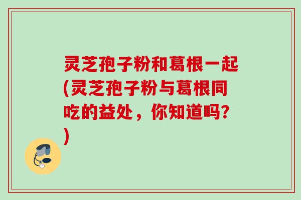 灵芝孢子粉和葛根一起(灵芝孢子粉与葛根同吃的益处，你知道吗？)