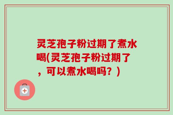灵芝孢子粉过期了煮水喝(灵芝孢子粉过期了,可以煮水喝吗?) 灵芝孢子粉过期了煮水喝(灵芝孢子粉过期了,可以煮水喝吗?)