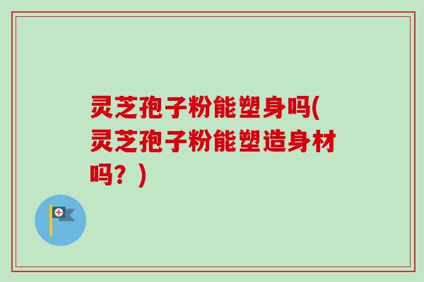 灵芝孢子粉能塑身吗(灵芝孢子粉能塑造身材吗?) 灵芝孢子粉能塑身吗(灵芝孢子粉能塑造身材吗?)