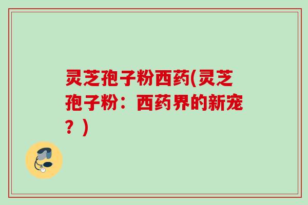 灵芝孢子粉西药(灵芝孢子粉:西药界的新宠?) 灵芝孢子粉西药(灵芝孢子粉:西药界的新宠?)