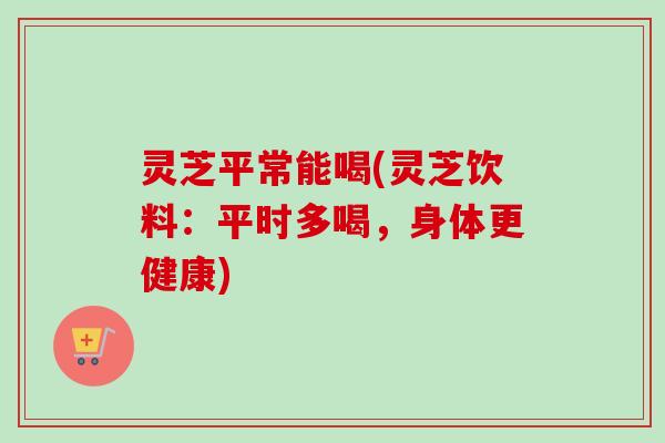灵芝平常能喝(灵芝饮料:平时多喝,身体更健康) 灵芝平常能喝(灵芝饮料:平时多喝,身体更健康)