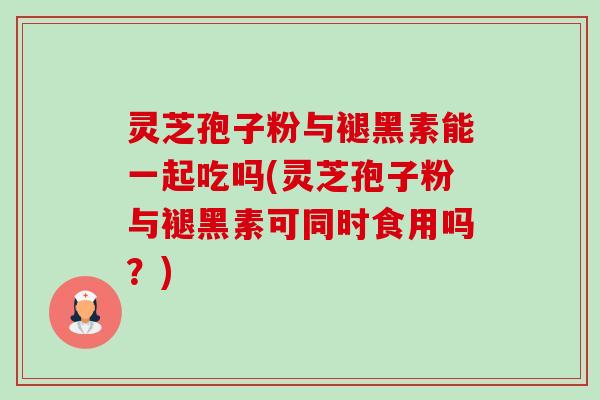 灵芝孢子粉与褪黑素能一起吃吗(灵芝孢子粉与褪黑素可同时食用吗?) 灵芝孢子粉与褪黑素能一起吃吗(灵芝孢子粉与褪黑素可同时食用吗?)