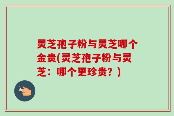 灵芝孢子粉与灵芝哪个金贵(灵芝孢子粉与灵芝：哪个更珍贵？)