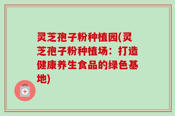 灵芝孢子粉种植园(灵芝孢子粉种植场:打造健康养生食品的绿色基地) 灵芝孢子粉种植园(灵芝孢子粉种植场:打造健康养生食品的绿色基地)