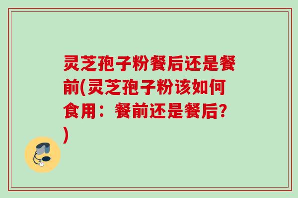 灵芝孢子粉餐后还是餐前(灵芝孢子粉该如何食用:餐前还是餐后?) 灵芝孢子粉餐后还是餐前(灵芝孢子粉该如何食用:餐前还是餐后?)