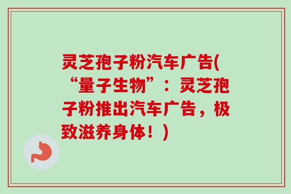 灵芝孢子粉汽车广告(“量子生物”:灵芝孢子粉推出汽车广告,极致滋养身体!) 灵芝孢子粉汽车广告(“量子生物”:灵芝孢子粉推出汽车广告,极致滋养身体!)