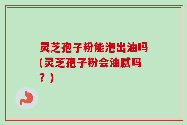 灵芝孢子粉能泡出油吗(灵芝孢子粉会油腻吗?) 灵芝孢子粉能泡出油吗(灵芝孢子粉会油腻吗?)