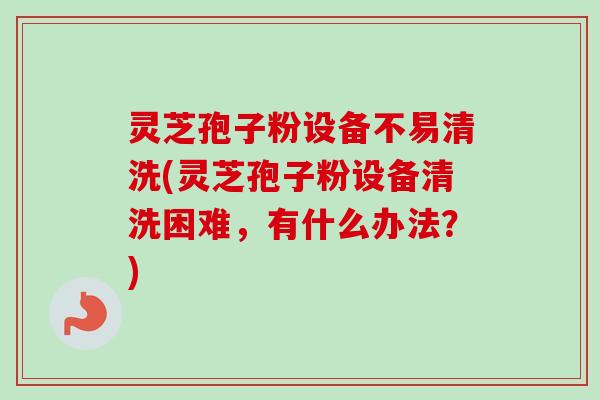 灵芝孢子粉设备不易清洗(灵芝孢子粉设备清洗困难，有什么办法？)