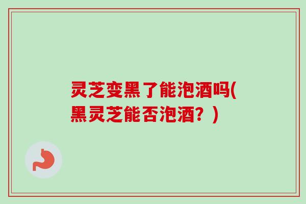 灵芝变黑了能泡酒吗(黑灵芝能否泡酒?) 灵芝变黑了能泡酒吗(黑灵芝能否泡酒?)