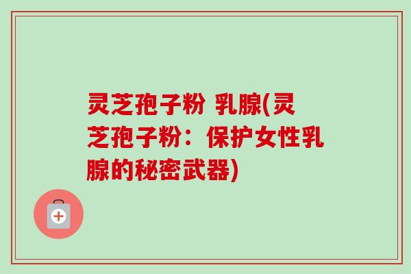 灵芝孢子粉 乳腺(灵芝孢子粉:保护女性乳腺的秘密武器) 灵芝孢子粉 乳腺(灵芝孢子粉:保护女性乳腺的秘密武器)