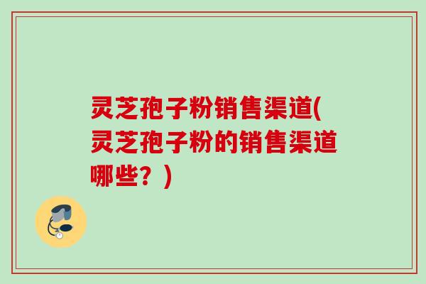 灵芝孢子粉销售渠道(灵芝孢子粉的销售渠道哪些？)