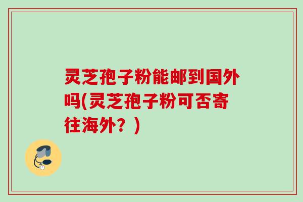 灵芝孢子粉能邮到国外吗(灵芝孢子粉可否寄往海外？)