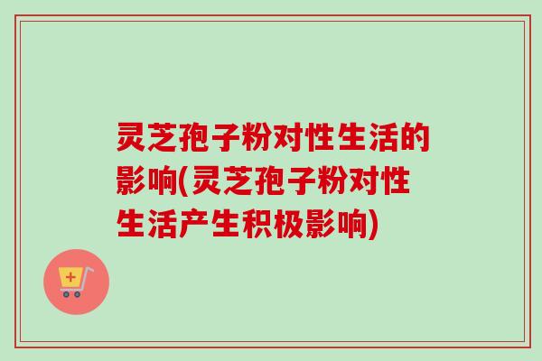 灵芝孢子粉对性生活的影响(灵芝孢子粉对性生活产生积极影响)