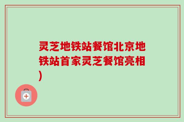 灵芝地铁站餐馆北京地铁站首家灵芝餐馆亮相) 灵芝地铁站餐馆北京地铁站首家灵芝餐馆亮相)