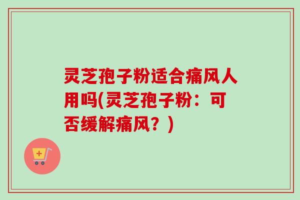 灵芝孢子粉适合痛风人用吗(灵芝孢子粉：可否缓解痛风？)
