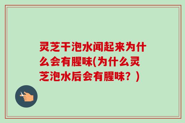 灵芝干泡水闻起来为什么会有腥味(为什么灵芝泡水后会有腥味?) 灵芝干泡水闻起来为什么会有腥味(为什么灵芝泡水后会有腥味?)