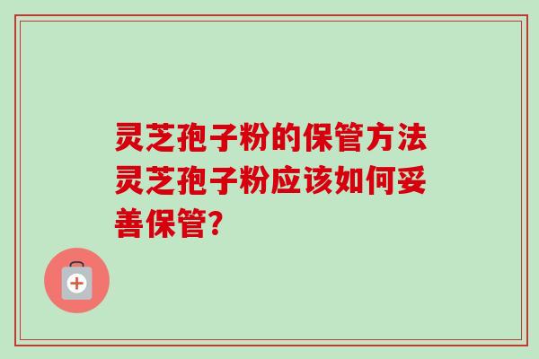 灵芝孢子粉的保管方法灵芝孢子粉应该如何妥善保管? 灵芝孢子粉的保管方法灵芝孢子粉应该如何妥善保管?