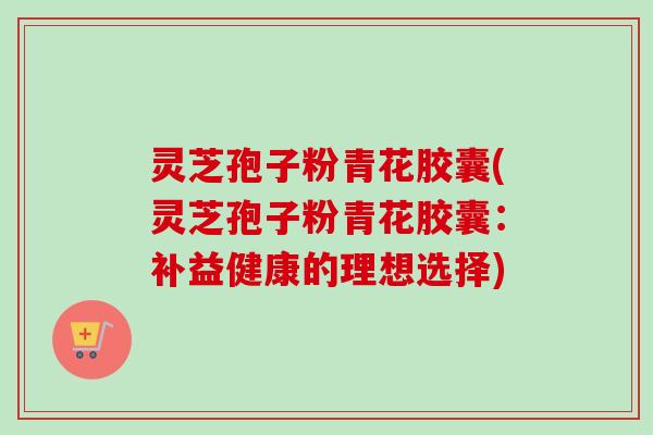 灵芝孢子粉青花胶囊(灵芝孢子粉青花胶囊:补益健康的理想选择) 灵芝孢子粉青花胶囊(灵芝孢子粉青花胶囊:补益健康的理想选择)