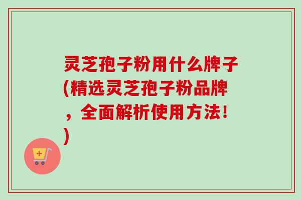 灵芝孢子粉用什么牌子(精选灵芝孢子粉品牌，全面解析使用方法！)