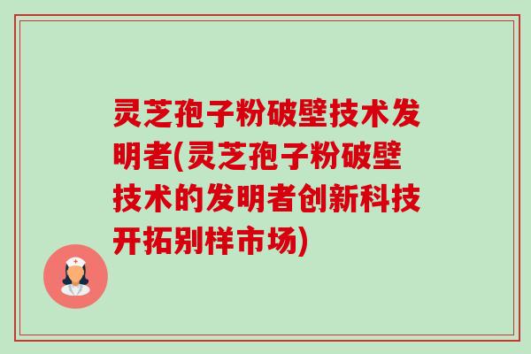 灵芝孢子粉破壁技术发明者(灵芝孢子粉破壁技术的发明者创新科技开拓别样市场)