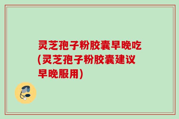 灵芝孢子粉胶囊早晚吃(灵芝孢子粉胶囊建议早晚服用) 灵芝孢子粉胶囊早晚吃(灵芝孢子粉胶囊建议早晚服用)