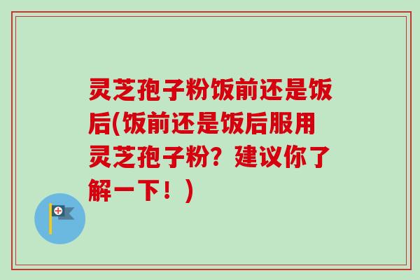 灵芝孢子粉饭前还是饭后(饭前还是饭后服用灵芝孢子粉?建议你了解一下!) 灵芝孢子粉饭前还是饭后(饭前还是饭后服用灵芝孢子粉?建议你了解一下!)