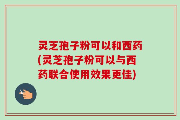 灵芝孢子粉可以和西药(灵芝孢子粉可以与西药联合使用效果更佳) 灵芝孢子粉可以和西药(灵芝孢子粉可以与西药联合使用效果更佳)