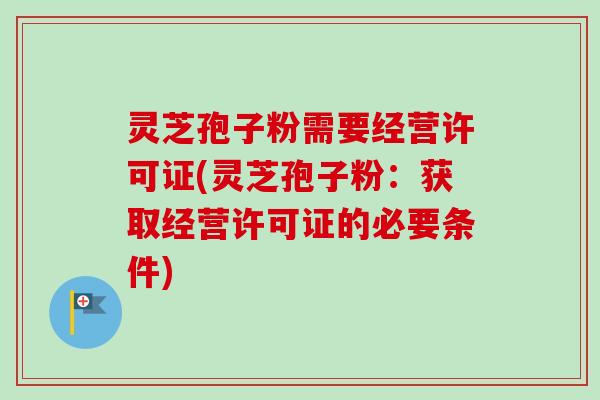 灵芝孢子粉需要经营许可证(灵芝孢子粉：获取经营许可证的必要条件)