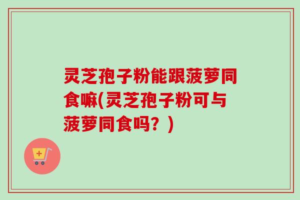 灵芝孢子粉能跟菠萝同食嘛(灵芝孢子粉可与菠萝同食吗?) 灵芝孢子粉能跟菠萝同食嘛(灵芝孢子粉可与菠萝同食吗?)